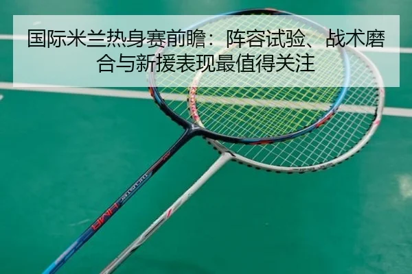 国际米兰热身赛前瞻：阵容试验、战术磨合与新援表现最值得关注 - FEIFAN